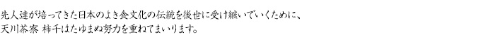 先人達が培ってきた日本のよき食文化の伝統を後世に受け継いでいくために、天川茶寮 柿千はたゆまぬ努力を重ねてまいります。